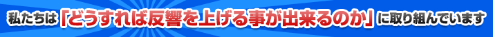 私たちは「どうすれば反響を上げる事が出来るのか」に取り組んでいます